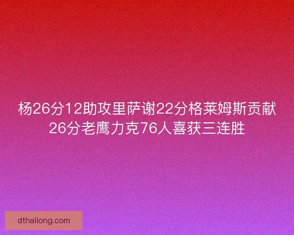 杨26分12助攻里萨谢22分格莱姆斯贡献26分老鹰力克76人喜获三连胜