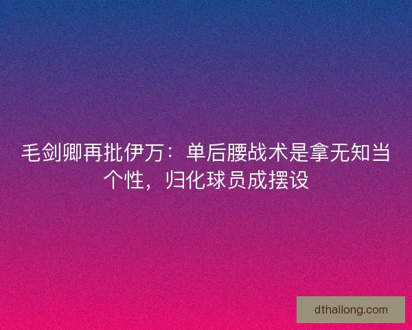 毛剑卿再批伊万：单后腰战术是拿无知当个性，归化球员成摆设