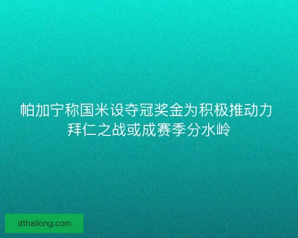 帕加宁称国米设夺冠奖金为积极推动力 拜仁之战或成赛季分水岭
