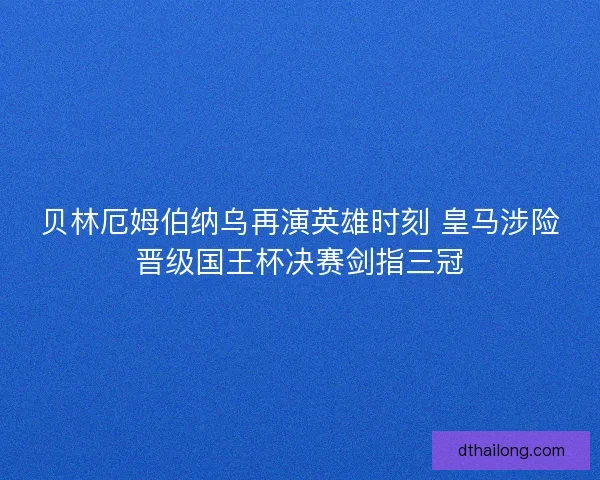贝林厄姆伯纳乌再演英雄时刻 皇马涉险晋级国王杯决赛剑指三冠