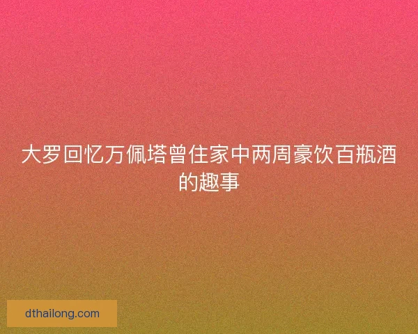 大罗回忆万佩塔曾住家中两周豪饮百瓶酒的趣事