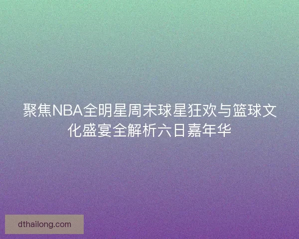 聚焦NBA全明星周末球星狂欢与篮球文化盛宴全解析六日嘉年华
