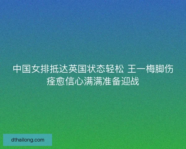 中国女排抵达英国状态轻松 王一梅脚伤痊愈信心满满准备迎战