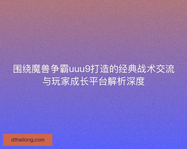 围绕魔兽争霸uuu9打造的经典战术交流与玩家成长平台解析深度