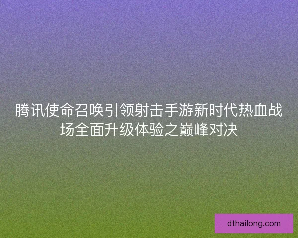 腾讯使命召唤引领射击手游新时代热血战场全面升级体验之巅峰对决