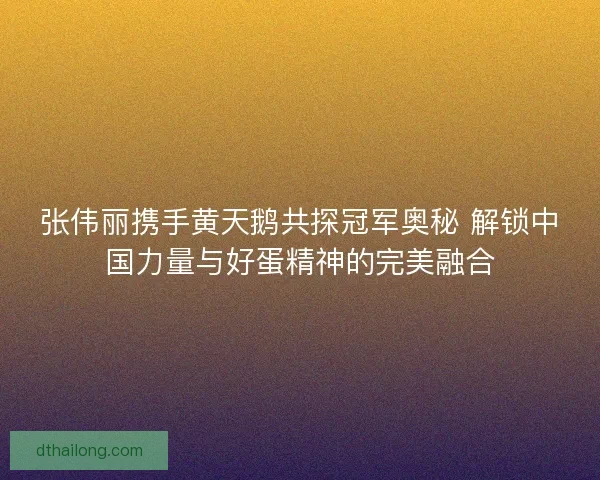 张伟丽携手黄天鹅共探冠军奥秘 解锁中国力量与好蛋精神的完美融合