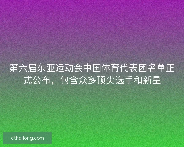 第六届东亚运动会中国体育代表团名单正式公布，包含众多顶尖选手和新星