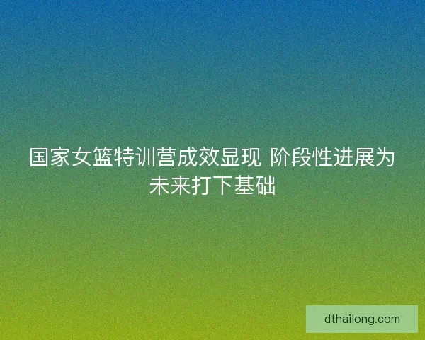 国家女篮特训营成效显现 阶段性进展为未来打下基础