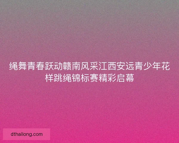 绳舞青春跃动赣南风采江西安远青少年花样跳绳锦标赛精彩启幕