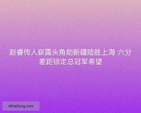 赵睿传人崭露头角助新疆险胜上海 六分差距锁定总冠军希望