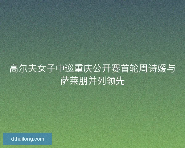 高尔夫女子中巡重庆公开赛首轮周诗媛与萨莱朋并列领先