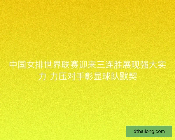 中国女排世界联赛迎来三连胜展现强大实力 力压对手彰显球队默契