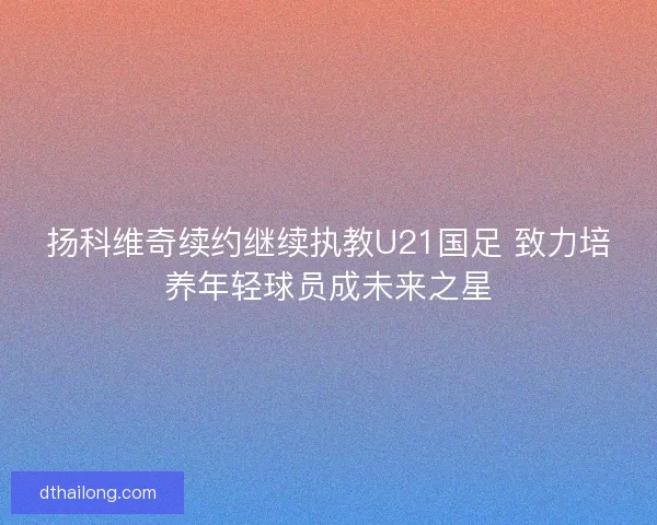 扬科维奇续约继续执教U21国足 致力培养年轻球员成未来之星