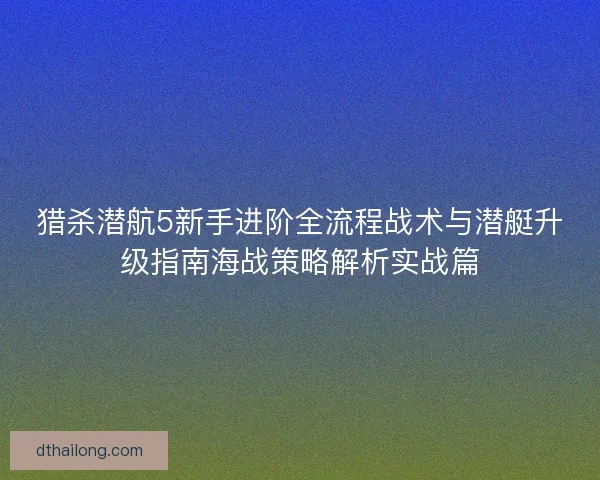 猎杀潜航5新手进阶全流程战术与潜艇升级指南海战策略解析实战篇