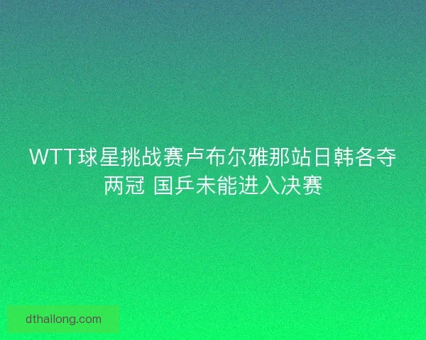 WTT球星挑战赛卢布尔雅那站日韩各夺两冠 国乒未能进入决赛