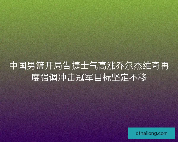 中国男篮开局告捷士气高涨乔尔杰维奇再度强调冲击冠军目标坚定不移 中国男篮开局告捷士气高涨乔尔杰维奇再度强调冲击冠军目标坚定不移