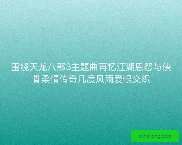 围绕天龙八部3主题曲再忆江湖恩怨与侠骨柔情传奇几度风雨爱恨交织