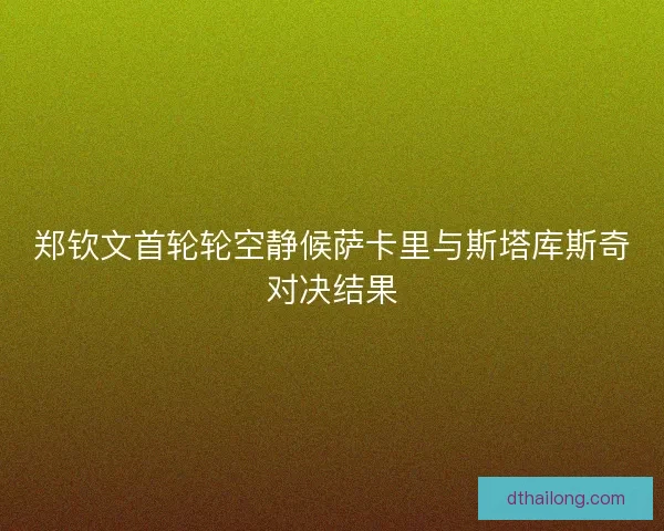 郑钦文首轮轮空静候萨卡里与斯塔库斯奇对决结果 郑钦文首轮轮空静候萨卡里与斯塔库斯奇对决结果
