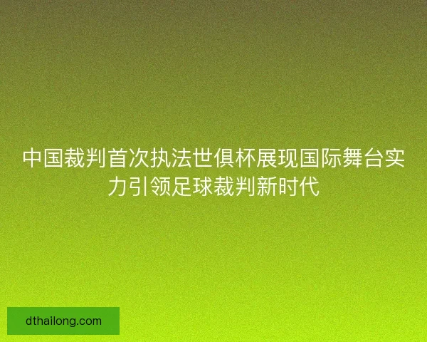 中国裁判首次执法世俱杯展现国际舞台实力引领足球裁判新时代 中国裁判首次执法世俱杯展现国际舞台实力引领足球裁判新时代