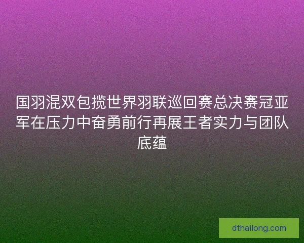 国羽混双包揽世界羽联巡回赛总决赛冠亚军在压力中奋勇前行再展王者实力与团队底蕴 国羽混双包揽世界羽联巡回赛总决赛冠亚军在压力中奋勇前行再展王者实力与团队底蕴