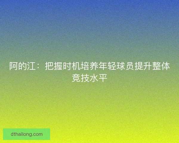 阿的江:把握时机培养年轻球员提升整体竞技水平 阿的江:把握时机培养年轻球员提升整体竞技水平
