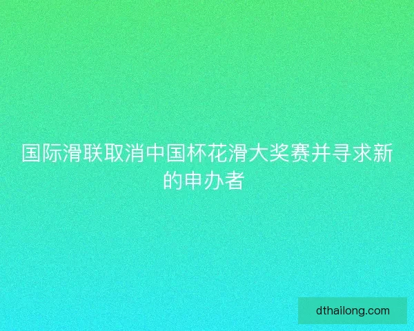 国际滑联取消中国杯花滑大奖赛并寻求新的申办者 