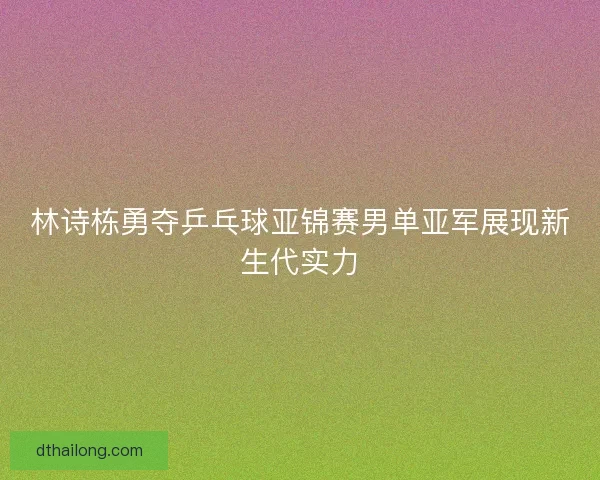 林诗栋勇夺乒乓球亚锦赛男单亚军展现新生代实力