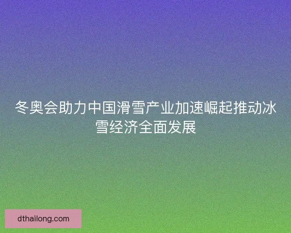 冬奥会助力中国滑雪产业加速崛起推动冰雪经济全面发展