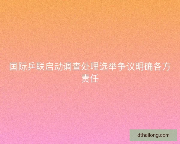 国际乒联启动调查处理选举争议明确各方责任
