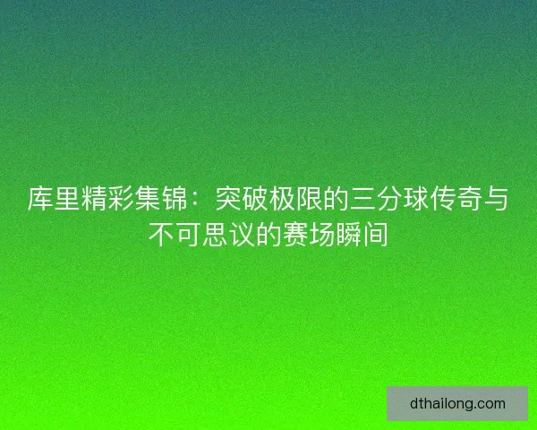 库里精彩集锦：突破极限的三分球传奇与不可思议的赛场瞬间