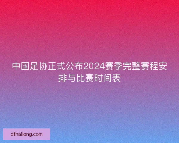 中国足协正式公布2024赛季完整赛程安排与比赛时间表