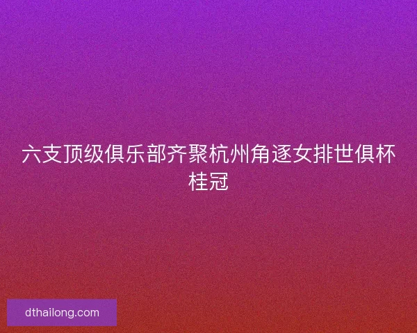 六支顶级俱乐部齐聚杭州角逐女排世俱杯桂冠